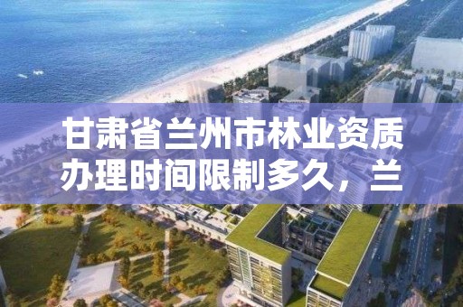 甘肃省兰州市林业资质办理时间限制多久,兰州市林业工程质量服务站