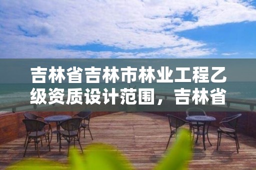 吉林省吉林市林业工程乙级资质设计范围，吉林省林业设计院
