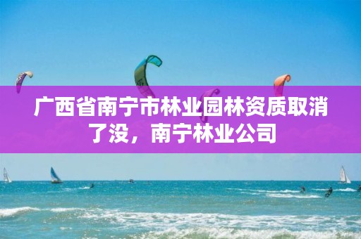 广西省南宁市林业园林资质取消了没，南宁林业公司