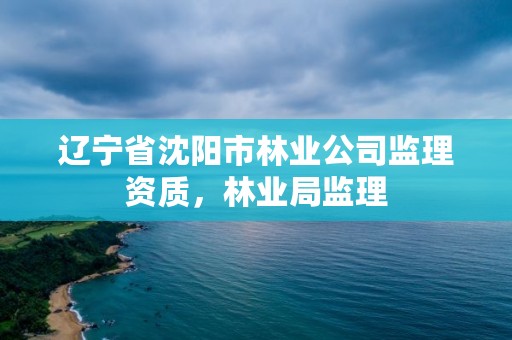 辽宁省沈阳市林业公司监理资质,林业局监理