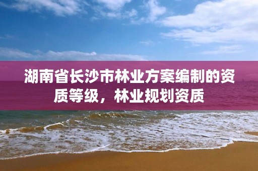 湖南省长沙市林业方案编制的资质等级，林业规划资质
