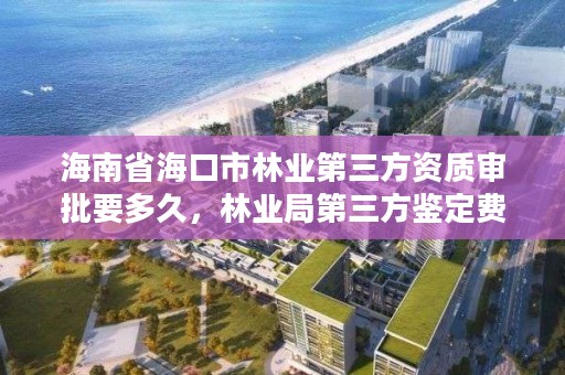 海南省海口市林业第三方资质审批要多久,林业局第三方鉴定费用多少