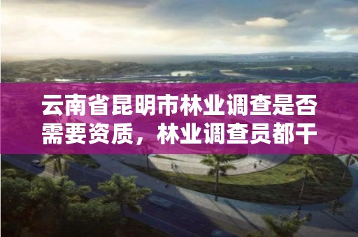云南省昆明市林业调查是否需要资质，林业调查员都干什么