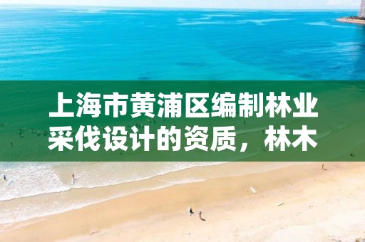 上海市黄浦区编制林业采伐设计的资质,林木采伐资质