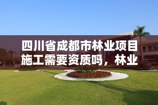 四川省成都市林业项目施工需要资质吗，林业资质要求