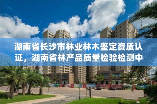 湖南省长沙市林业林木鉴定资质认证，湖南省林产品质量检验检测中心电话