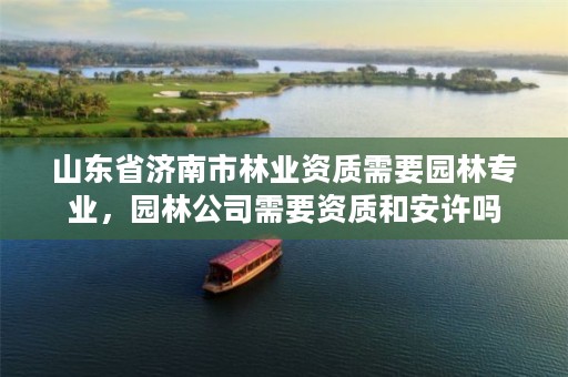 山东省济南市林业资质需要园林专业，园林公司需要资质和安许吗