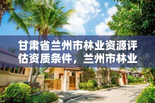 甘肃省兰州市林业资源评估资质条件,兰州市林业工程质量服务站