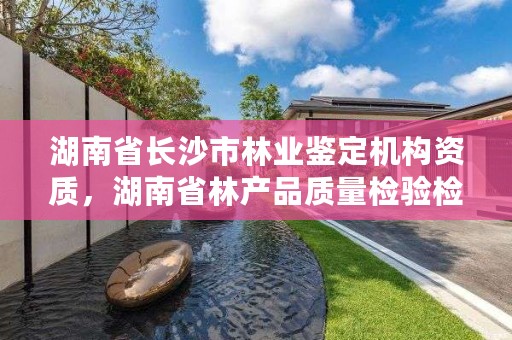 湖南省长沙市林业鉴定机构资质，湖南省林产品质量检验检测中心电话