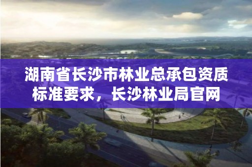 湖南省长沙市林业总承包资质标准要求，长沙林业局官网