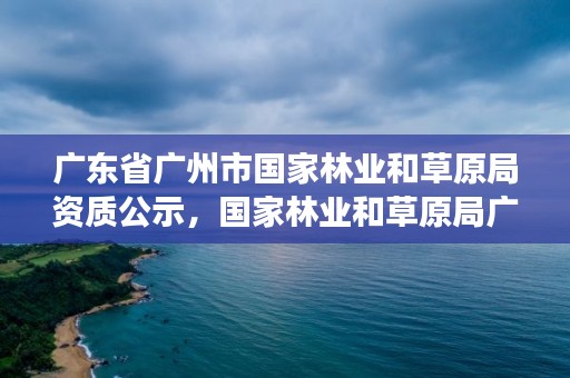 广东省广州市国家林业和草原局资质公示,国家林业和草原局广州专员办事处