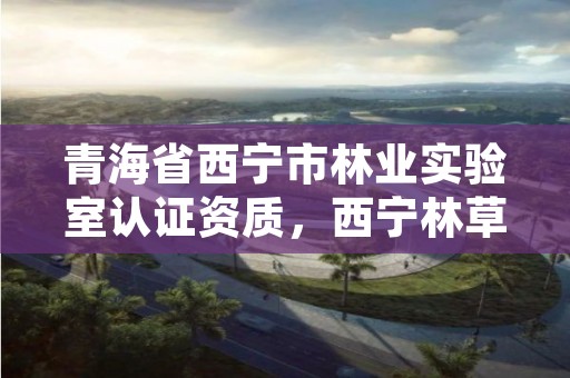 青海省西宁市林业实验室认证资质，西宁林草局地址