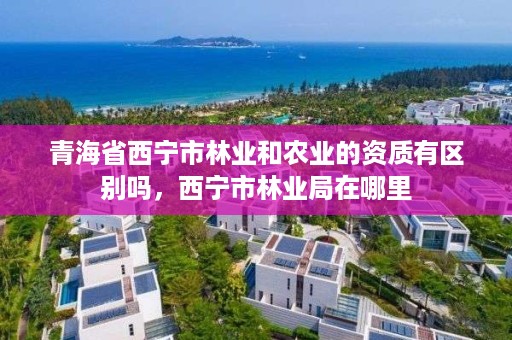 青海省西宁市林业和农业的资质有区别吗,西宁市林业局在哪里