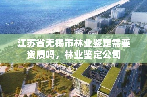 江苏省无锡市林业鉴定需要资质吗,林业鉴定公司