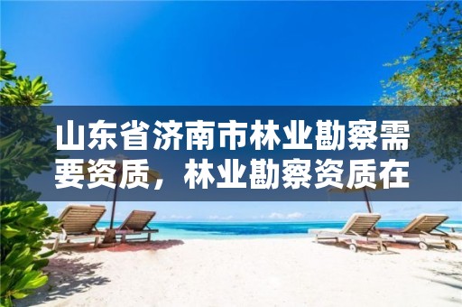 山东省济南市林业勘察需要资质，林业勘察资质在哪里申请