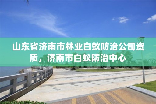 山东省济南市林业白蚁防治公司资质，济南市白蚁防治中心