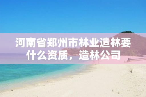 河南省郑州市林业造林要什么资质,造林公司