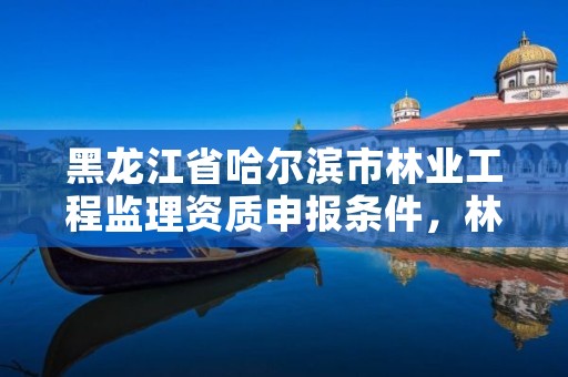 黑龙江省哈尔滨市林业工程监理资质申报条件，林业监理员在哪里考
