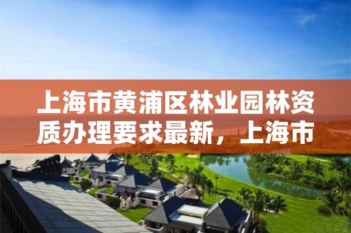 上海市黄浦区林业园林资质办理要求最新,上海市 园林