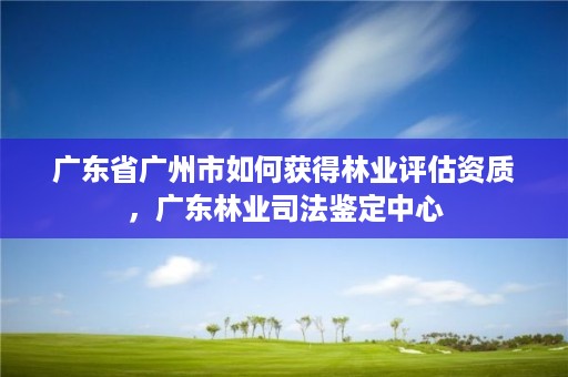 广东省广州市如何获得林业评估资质,广东林业司法鉴定中心