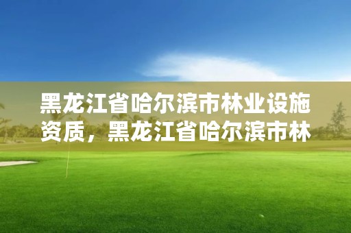 黑龙江省哈尔滨市林业设施资质，黑龙江省哈尔滨市林业局官网