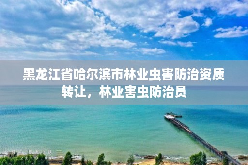 黑龙江省哈尔滨市林业虫害防治资质转让，林业害虫防治员
