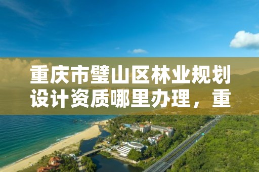 重庆市璧山区林业规划设计资质哪里办理,重庆市林业规划设计院电话