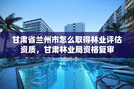 甘肃省兰州市怎么取得林业评估资质，甘肃林业局资格复审