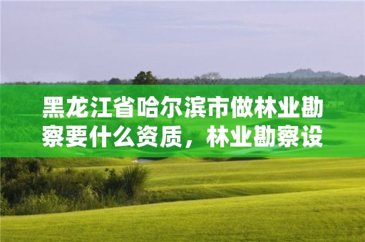 黑龙江省哈尔滨市做林业勘察要什么资质，林业勘察设计资质业务范围