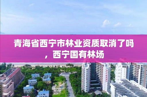 青海省西宁市林业资质取消了吗,西宁国有林场