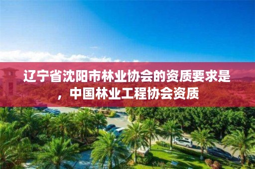 辽宁省沈阳市林业协会的资质要求是,中国林业工程协会资质
