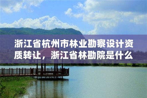 浙江省杭州市林业勘察设计资质转让,浙江省林勘院是什么单位