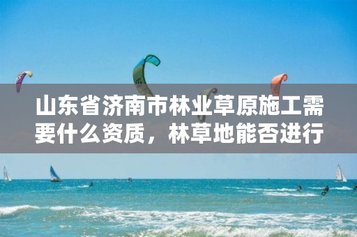 山东省济南市林业草原施工需要什么资质，林草地能否进行建设