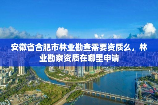 安徽省合肥市林业勘查需要资质么,林业勘察资质在哪里申请