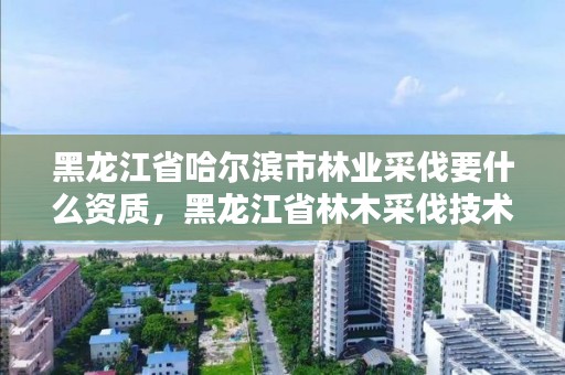 黑龙江省哈尔滨市林业采伐要什么资质,黑龙江省林木采伐技术规程