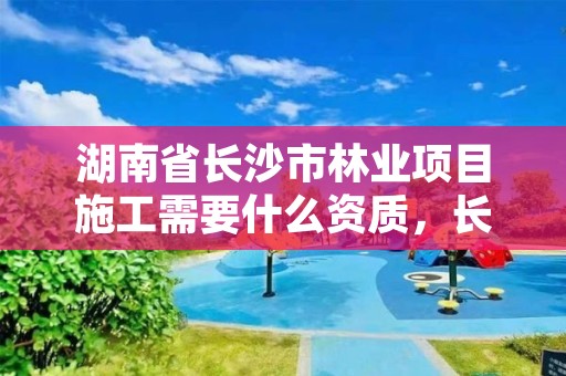 湖南省长沙市林业项目施工需要什么资质，长沙林业公司