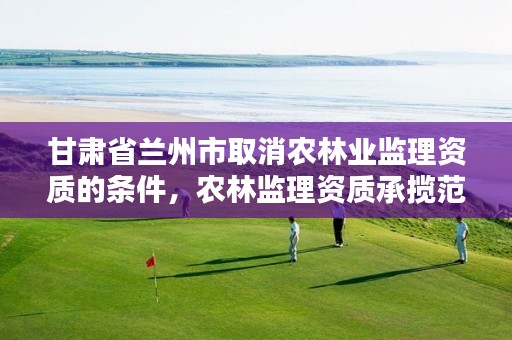 甘肃省兰州市取消农林业监理资质的条件，农林监理资质承揽范围