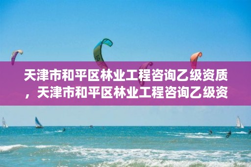 天津市和平区林业工程咨询乙级资质，天津市和平区林业工程咨询乙级资质公司