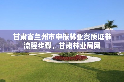 甘肃省兰州市申报林业资质证书流程步骤，甘肃林业局网