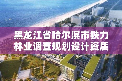 黑龙江省哈尔滨市铁力林业调查规划设计资质，哈尔滨铁路林业管理局官网