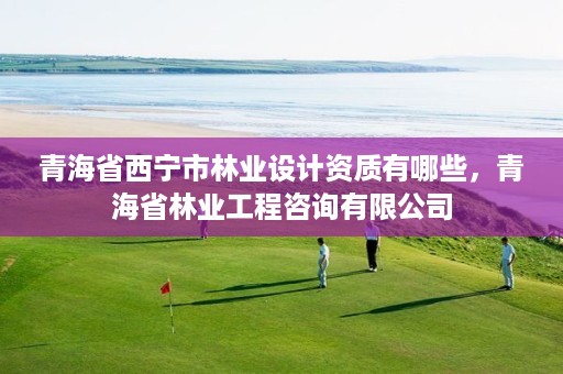 青海省西宁市林业设计资质有哪些,青海省林业工程咨询有限公司