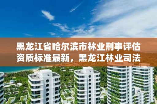 黑龙江省哈尔滨市林业刑事评估资质标准最新，黑龙江林业司法鉴定机构