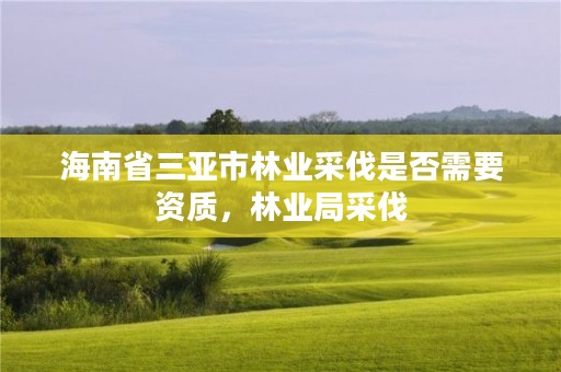 海南省三亚市林业采伐是否需要资质,林业局采伐