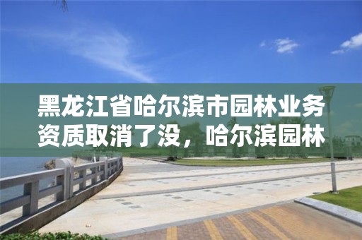 黑龙江省哈尔滨市园林业务资质取消了没，哈尔滨园林绿化工程有限公司