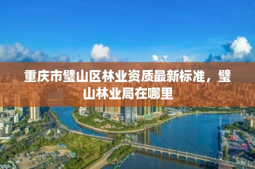 重庆市璧山区林业资质最新标准,璧山林业局在哪里