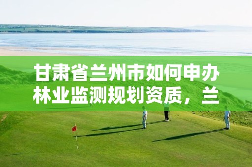 甘肃省兰州市如何申办林业监测规划资质，兰州市林业勘察设计院