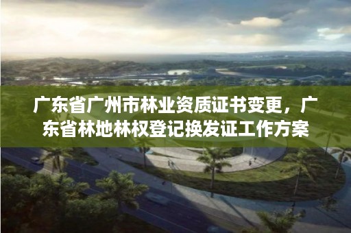 广东省广州市林业资质证书变更,广东省林地林权登记换发证工作方案