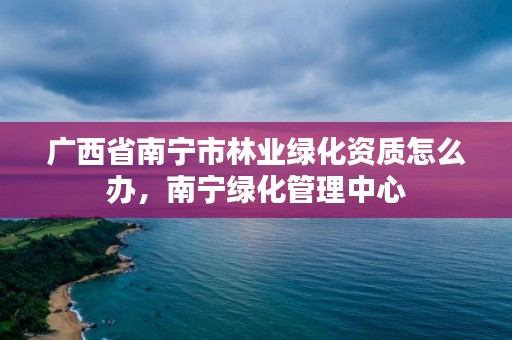 广西省南宁市林业绿化资质怎么办,南宁绿化管理中心