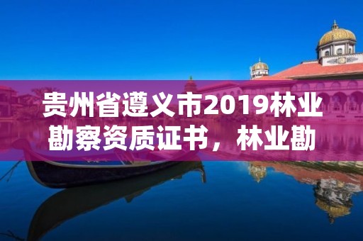 贵州省遵义市2019林业勘察资质证书,林业勘察资质在哪里申请