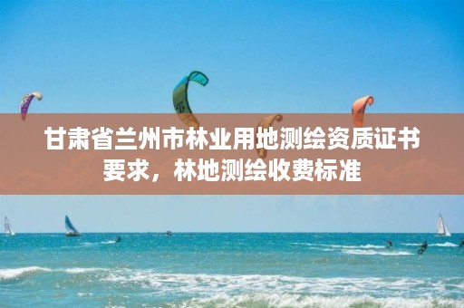 甘肃省兰州市林业用地测绘资质证书要求,林地测绘收费标准